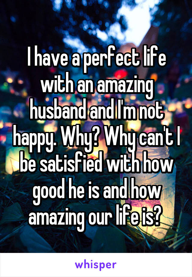 I have a perfect life with an amazing husband and I'm not happy. Why? Why can't I be satisfied with how good he is and how amazing our life is? 