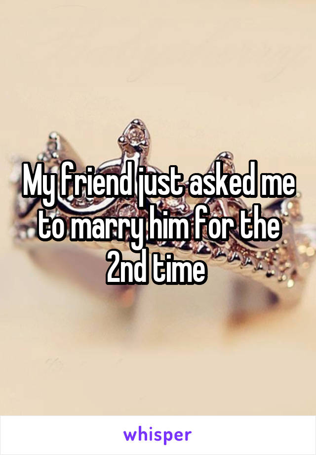 My friend just asked me to marry him for the 2nd time 
