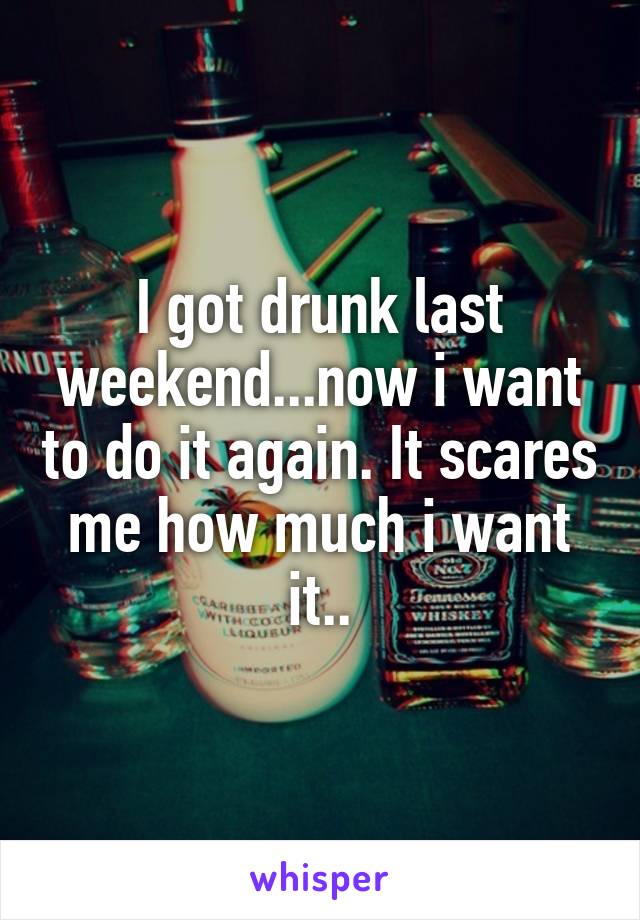 I got drunk last weekend...now i want to do it again. It scares me how much i want it..
