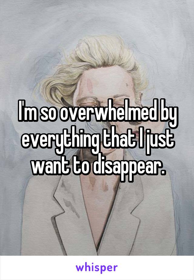 I'm so overwhelmed by everything that I just want to disappear.