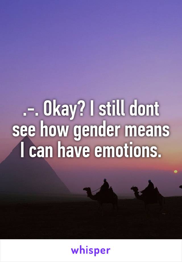 .-. Okay? I still dont see how gender means I can have emotions.