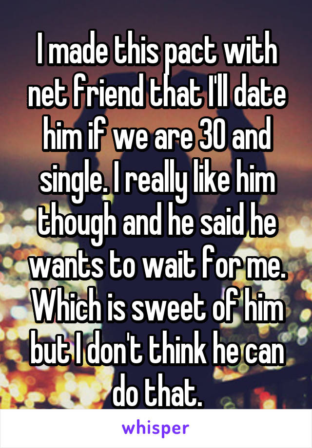 I made this pact with net friend that I'll date him if we are 30 and single. I really like him though and he said he wants to wait for me. Which is sweet of him but I don't think he can do that.