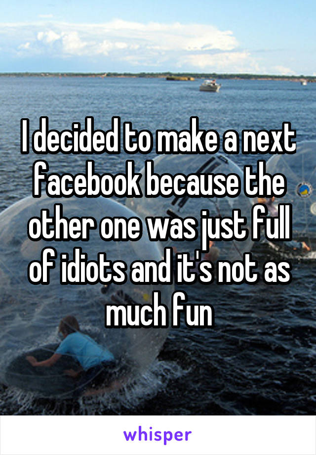 I decided to make a next facebook because the other one was just full of idiots and it's not as much fun