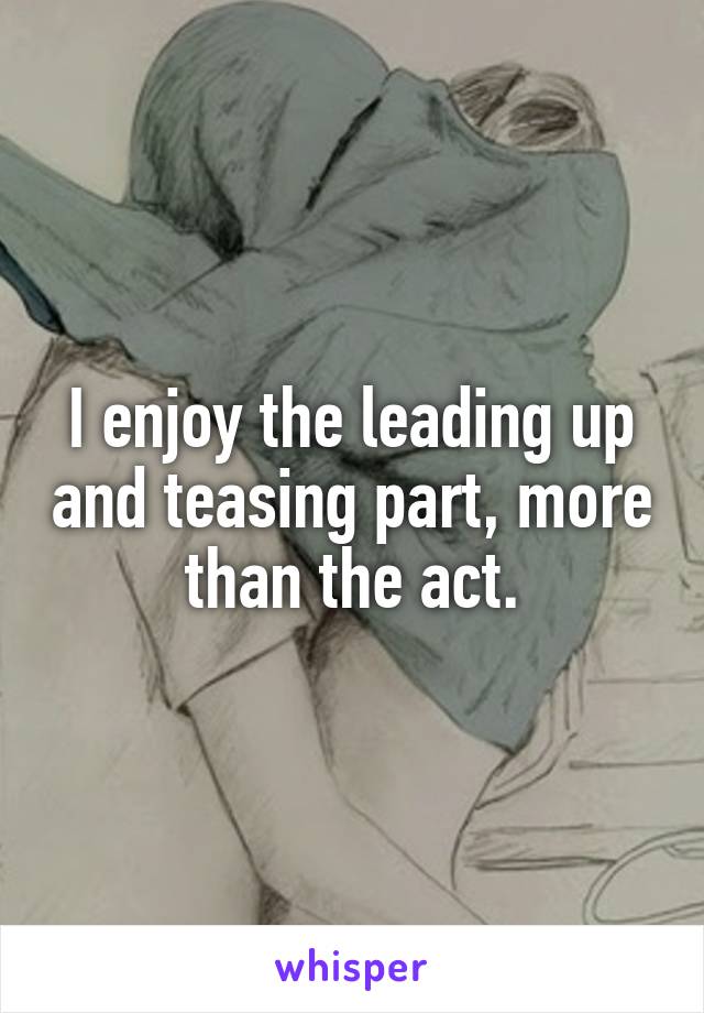 I enjoy the leading up and teasing part, more than the act.