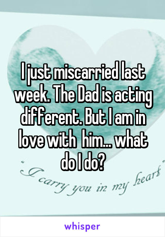 I just miscarried last week. The Dad is acting different. But I am in love with  him... what do I do?