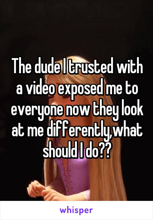 The dude I trusted with a video exposed me to everyone now they look at me differently,what should I do??