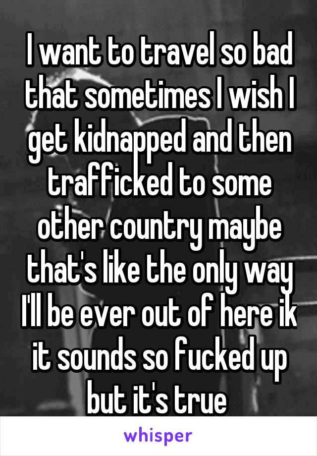 I want to travel so bad that sometimes I wish I get kidnapped and then trafficked to some other country maybe that's like the only way I'll be ever out of here ik it sounds so fucked up but it's true 