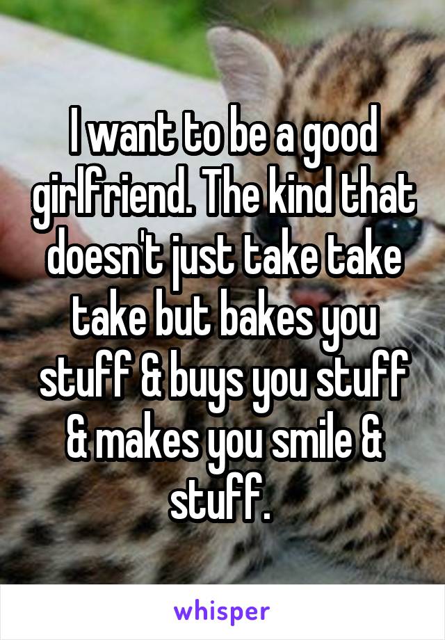 I want to be a good girlfriend. The kind that doesn't just take take take but bakes you stuff & buys you stuff & makes you smile & stuff. 