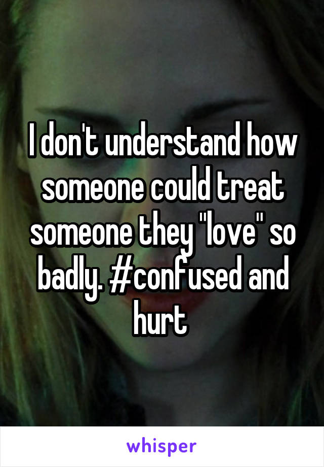 I don't understand how someone could treat someone they "love" so badly. #confused and hurt 