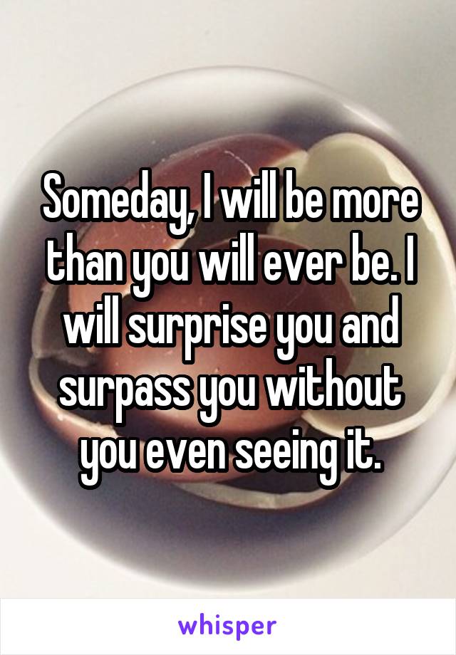 Someday, I will be more than you will ever be. I will surprise you and surpass you without you even seeing it.