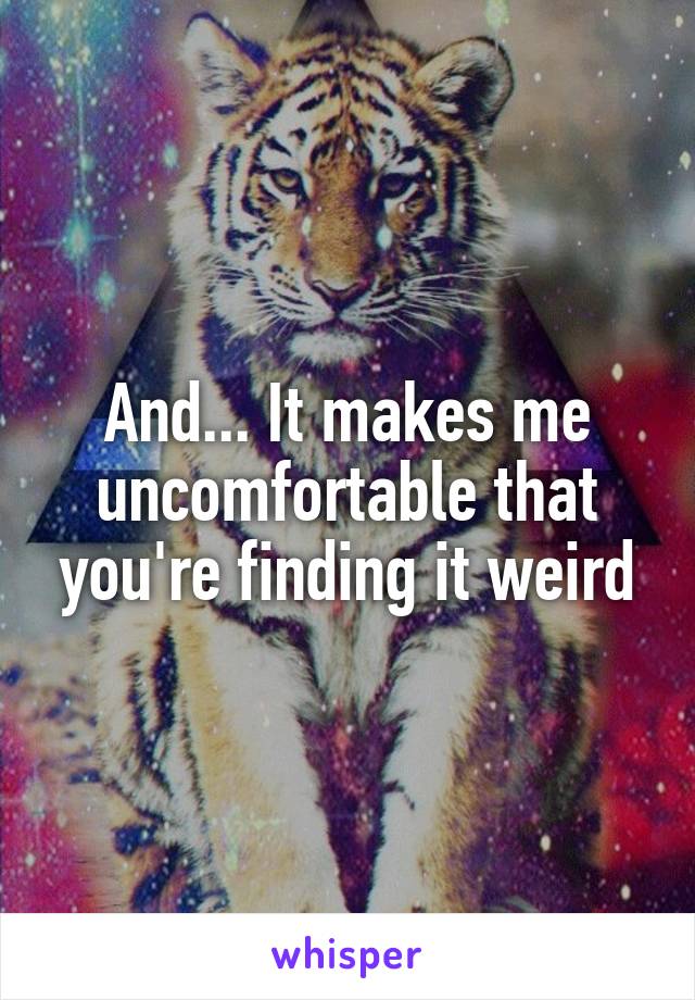 And... It makes me uncomfortable that you're finding it weird