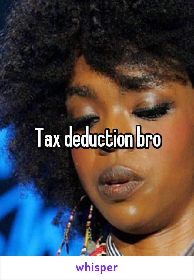 Tax deduction bro