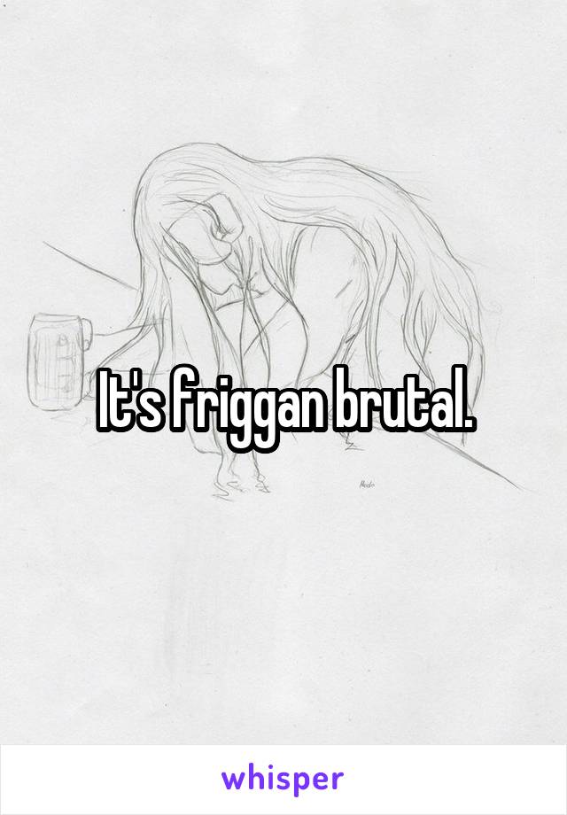 It's friggan brutal.