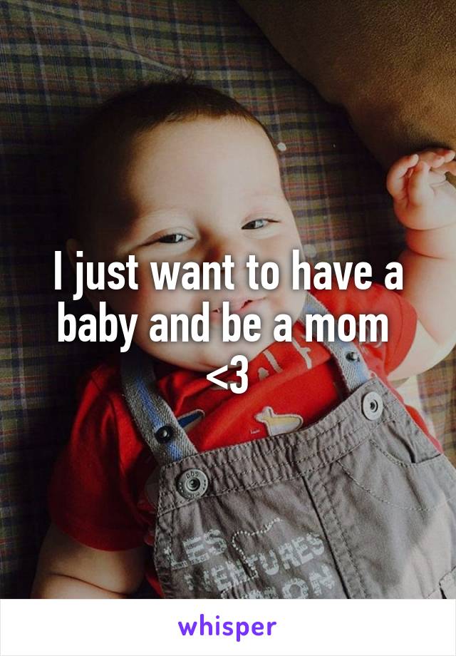 I just want to have a baby and be a mom 
<3
