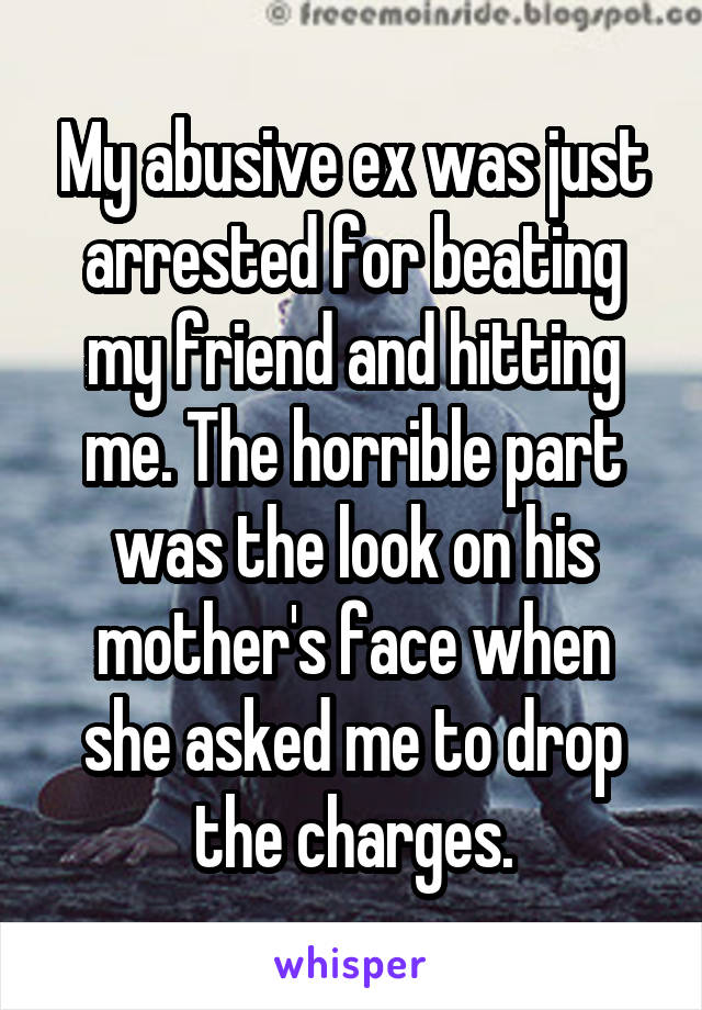 My abusive ex was just arrested for beating my friend and hitting me. The horrible part was the look on his mother's face when she asked me to drop the charges.