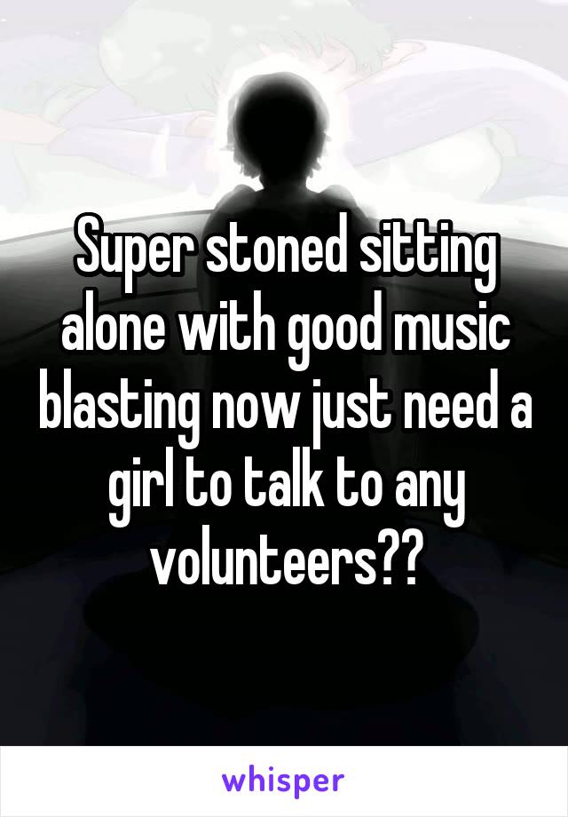 Super stoned sitting alone with good music blasting now just need a girl to talk to any volunteers??