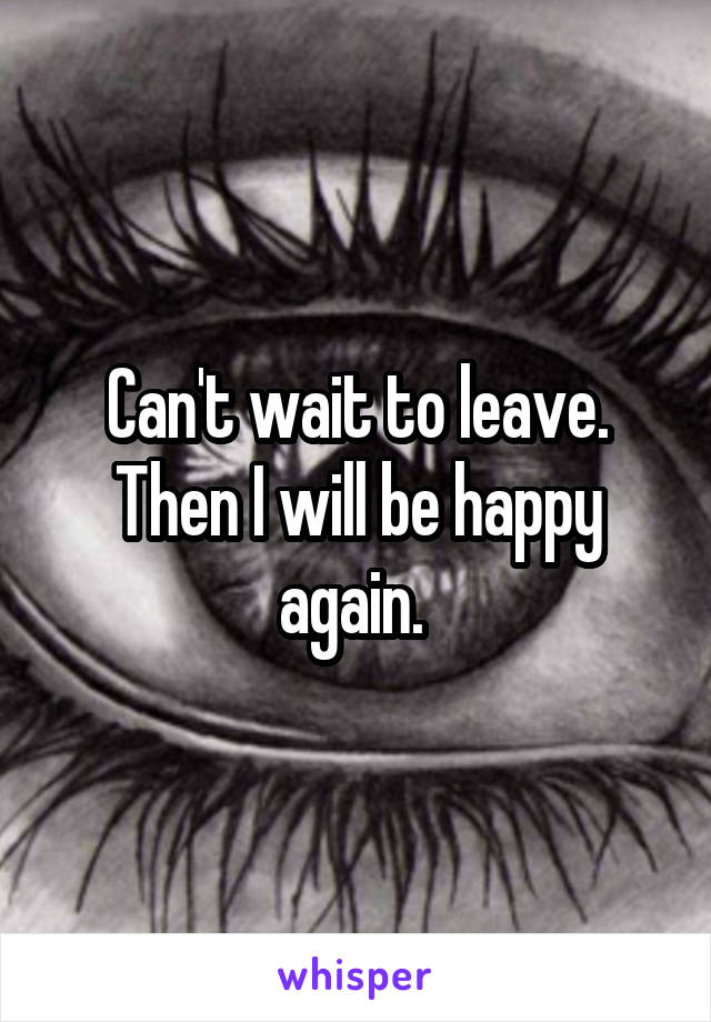 Can't wait to leave. Then I will be happy again. 
