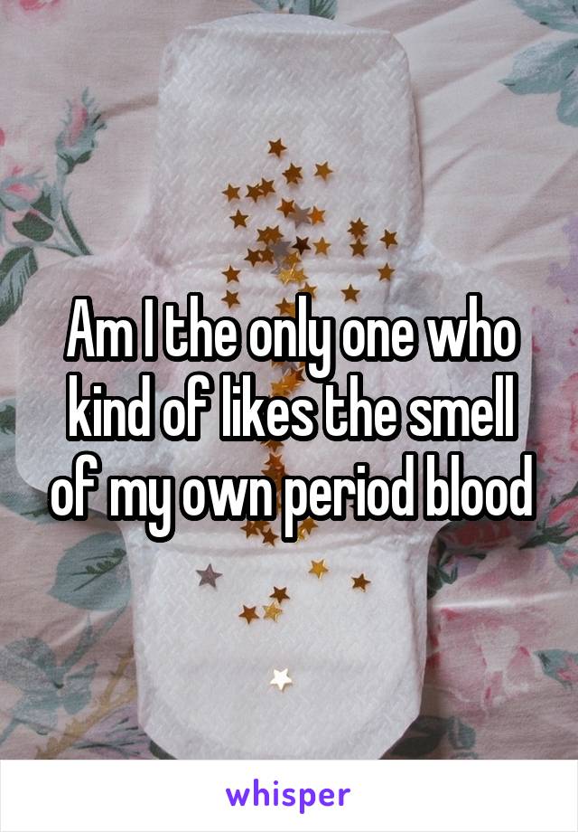 Am I the only one who kind of likes the smell of my own period blood