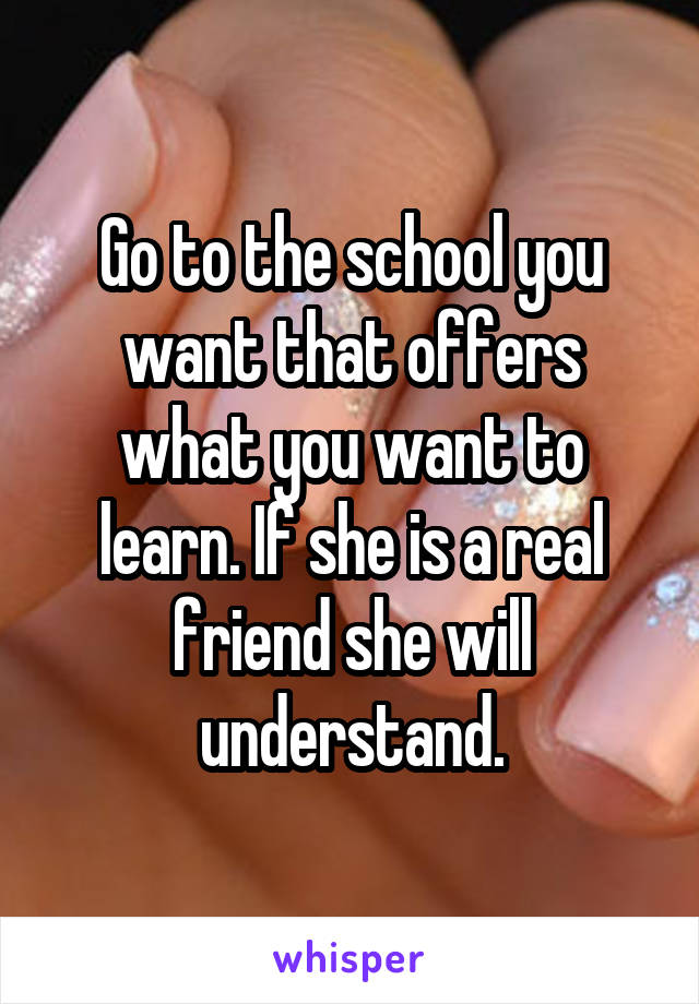 Go to the school you want that offers what you want to learn. If she is a real friend she will understand.