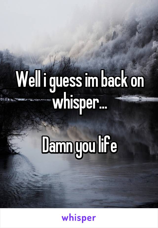 Well i guess im back on whisper...

Damn you life