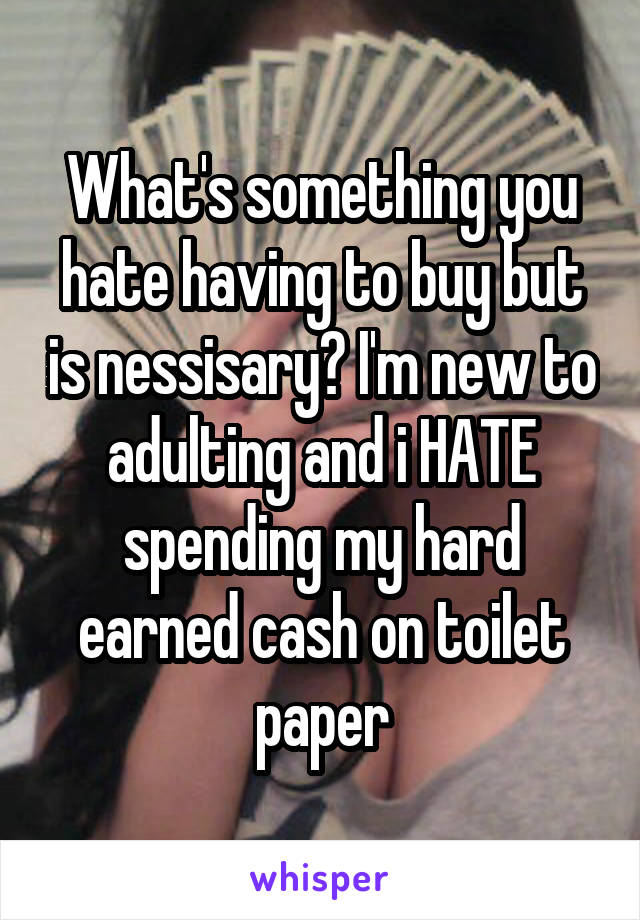 What's something you hate having to buy but is nessisary? I'm new to adulting and i HATE spending my hard earned cash on toilet paper