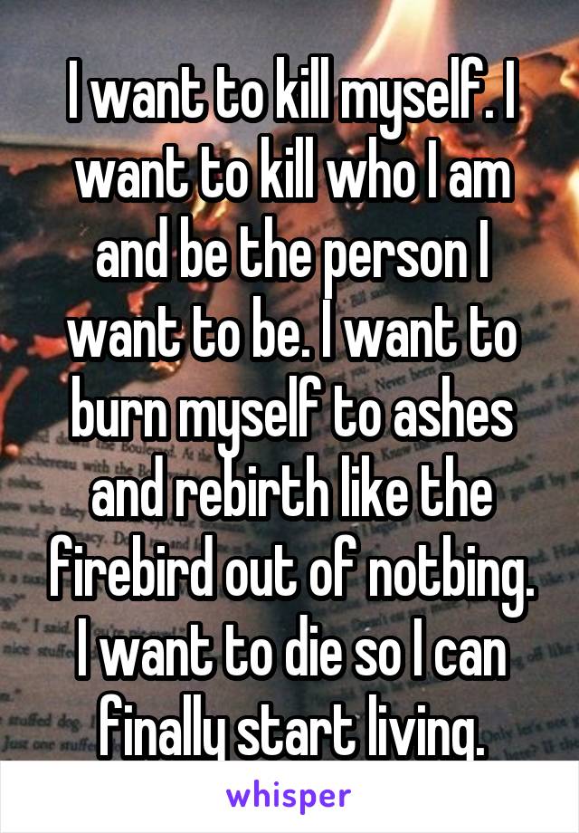 I want to kill myself. I want to kill who I am and be the person I want to be. I want to burn myself to ashes and rebirth like the firebird out of notbing. I want to die so I can finally start living.
