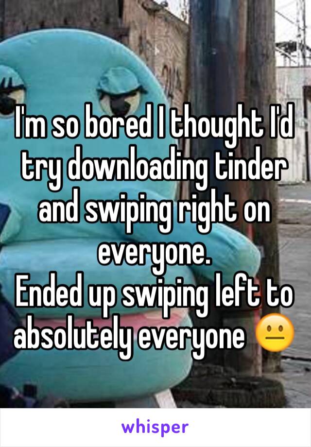 I'm so bored I thought I'd try downloading tinder and swiping right on everyone.
Ended up swiping left to absolutely everyone 😐