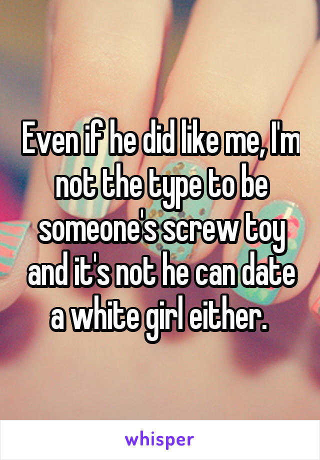 Even if he did like me, I'm not the type to be someone's screw toy and it's not he can date a white girl either. 