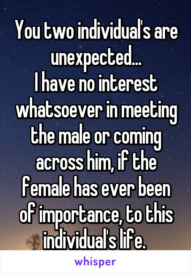 You two individual's are unexpected...
I have no interest whatsoever in meeting the male or coming across him, if the female has ever been of importance, to this individual's life. 