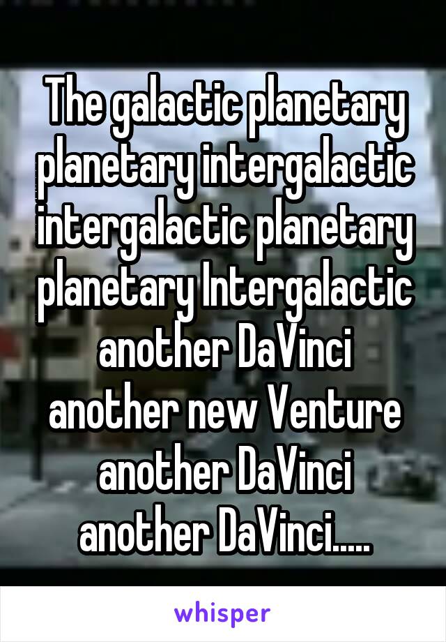 The galactic planetary planetary intergalactic intergalactic planetary planetary Intergalactic another DaVinci another new Venture another DaVinci another DaVinci.....