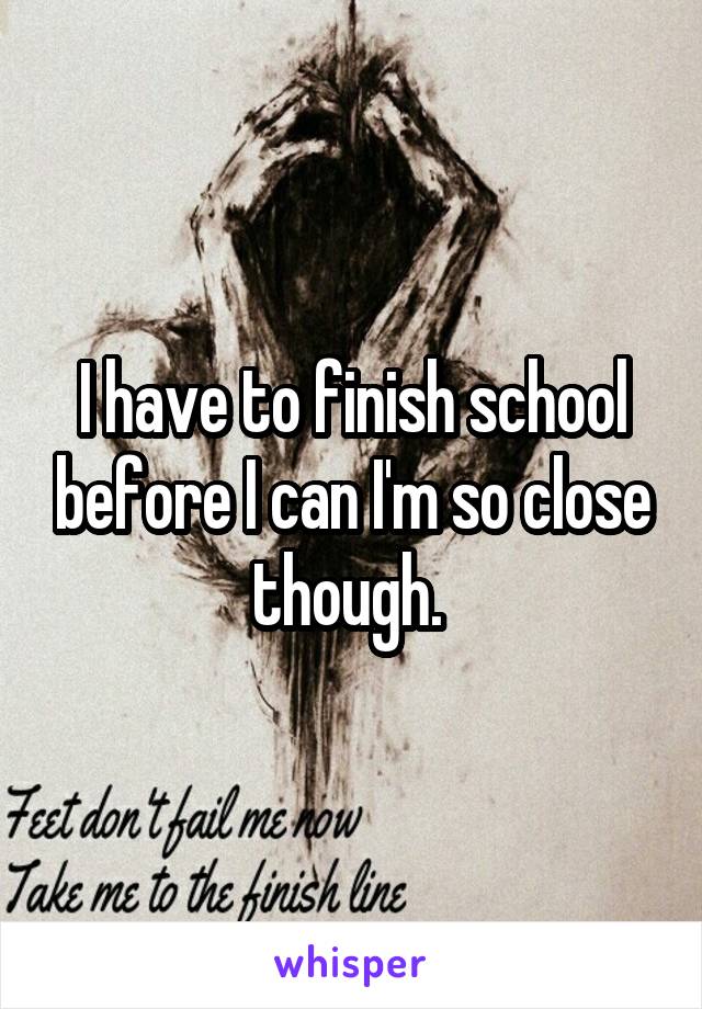 I have to finish school before I can I'm so close though. 