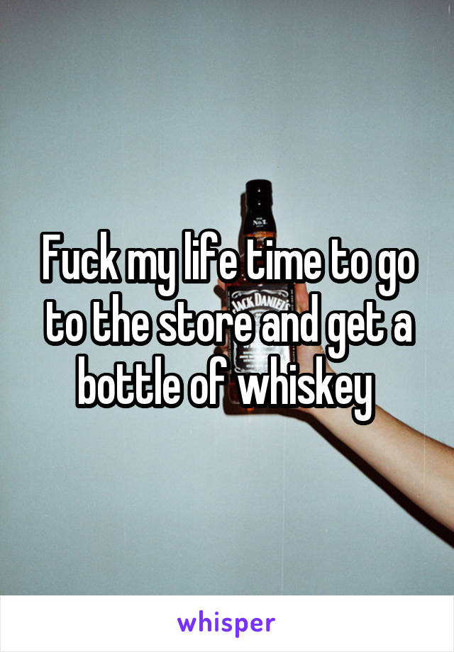 Fuck my life time to go to the store and get a bottle of whiskey 