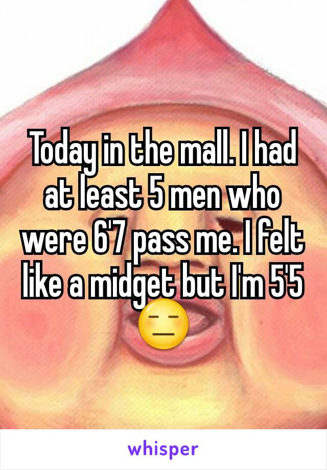 Today in the mall. I had at least 5 men who were 6'7 pass me. I felt like a midget but I'm 5'5 😑