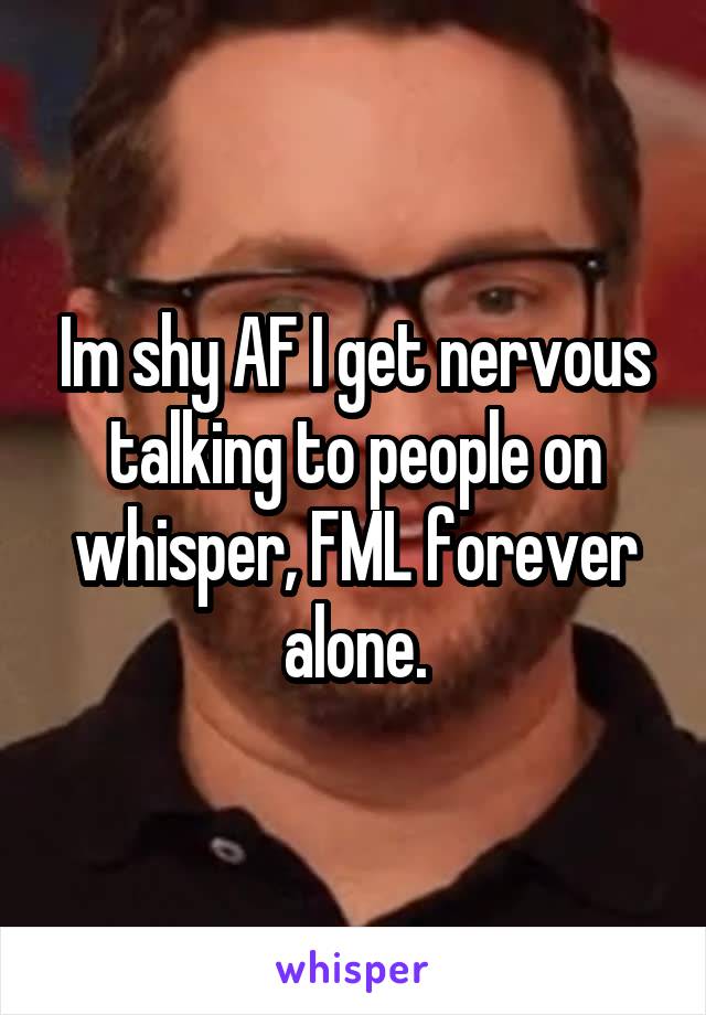 Im shy AF I get nervous talking to people on whisper, FML forever alone.
