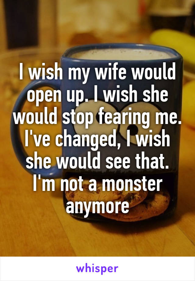 I wish my wife would open up. I wish she would stop fearing me. I've changed, I wish she would see that. I'm not a monster anymore