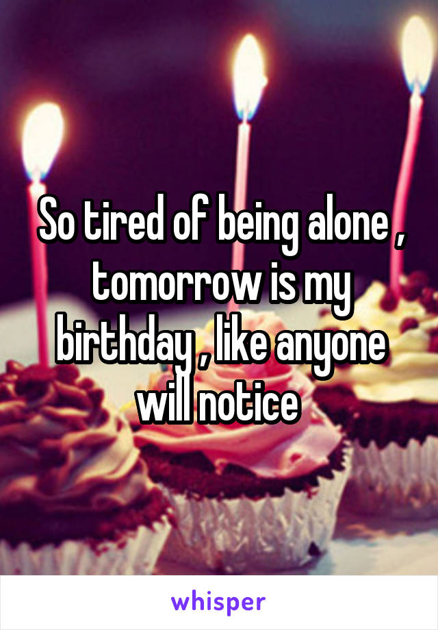 So tired of being alone , tomorrow is my birthday , like anyone will notice 