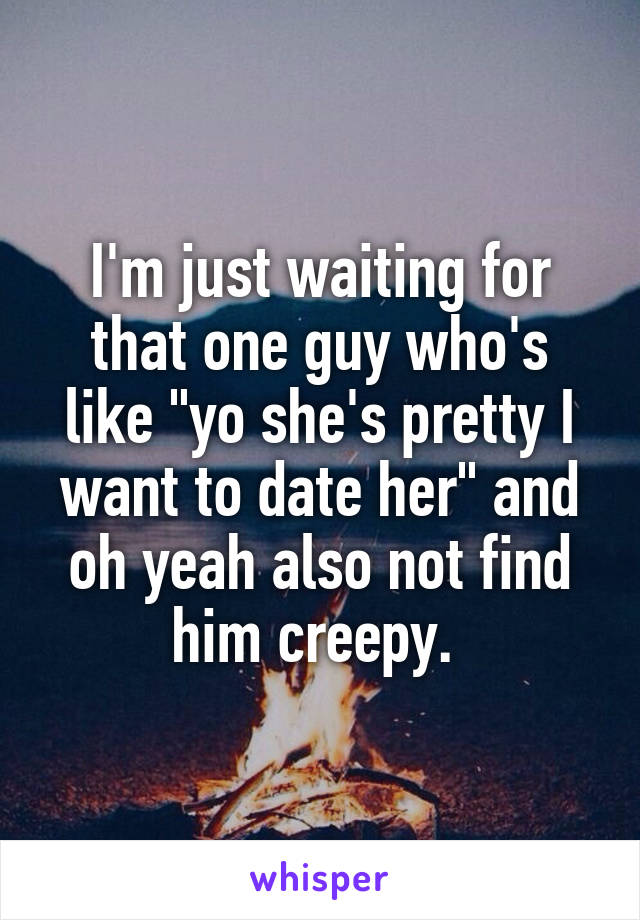 I'm just waiting for that one guy who's like "yo she's pretty I want to date her" and oh yeah also not find him creepy. 