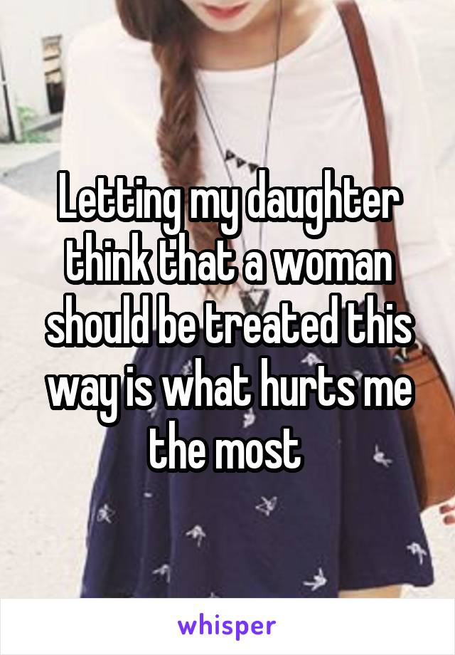 Letting my daughter think that a woman should be treated this way is what hurts me the most 