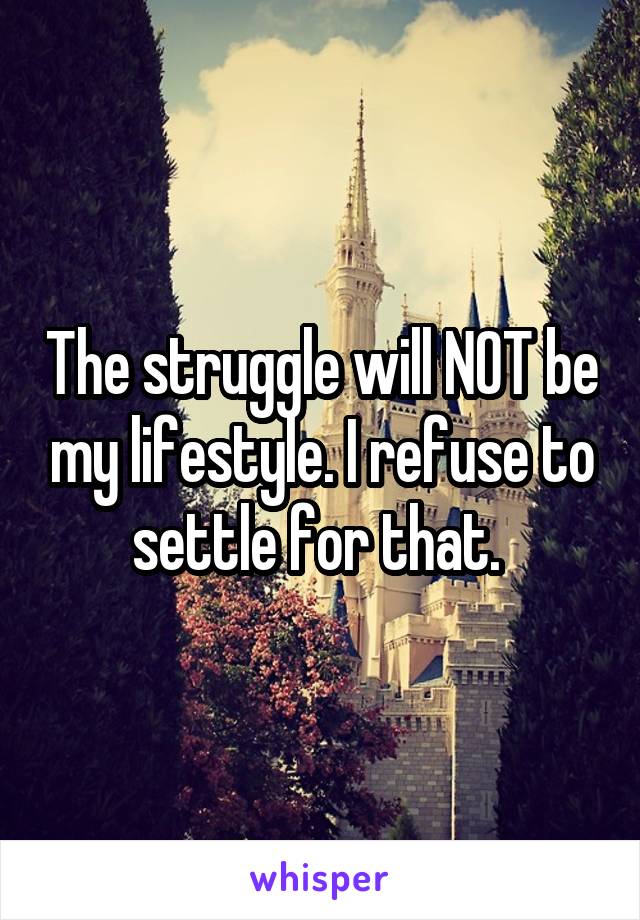 The struggle will NOT be my lifestyle. I refuse to settle for that. 