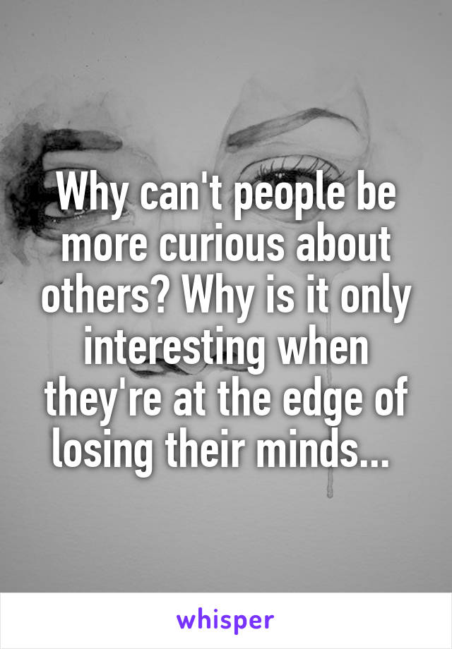 Why can't people be more curious about others? Why is it only interesting when they're at the edge of losing their minds... 
