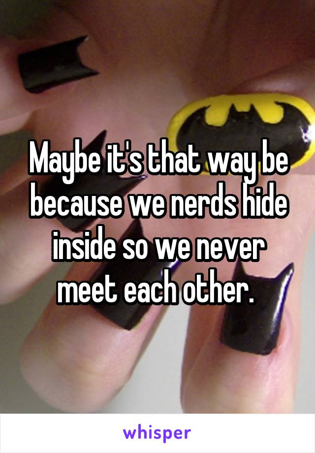 Maybe it's that way be because we nerds hide inside so we never meet each other. 