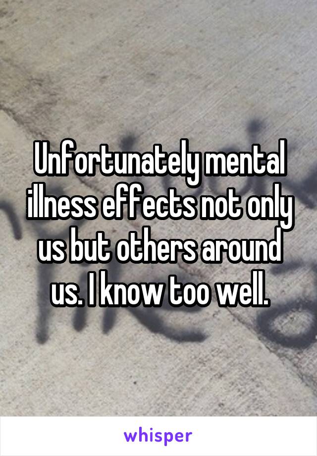 Unfortunately mental illness effects not only us but others around us. I know too well.