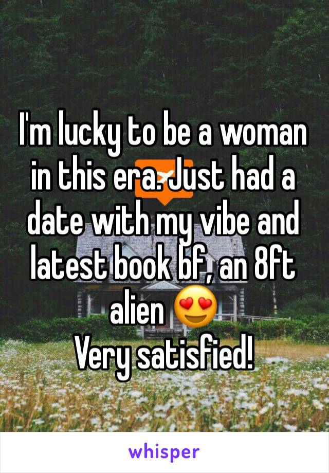 I'm lucky to be a woman in this era. Just had a date with my vibe and latest book bf, an 8ft alien 😍 
Very satisfied! 