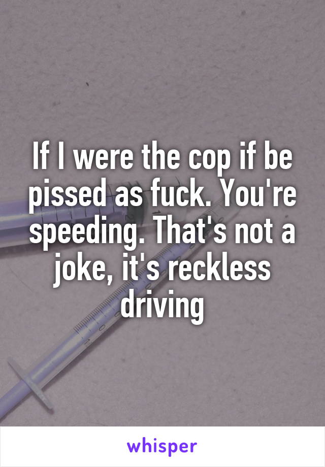 If I were the cop if be pissed as fuck. You're speeding. That's not a joke, it's reckless driving