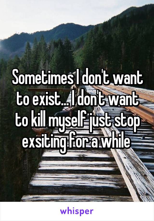 Sometimes I don't want to exist... I don't want to kill myself just stop exsiting for a while 