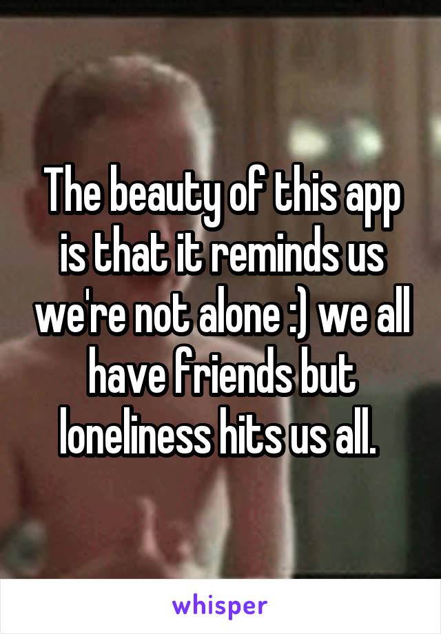 The beauty of this app is that it reminds us we're not alone :) we all have friends but loneliness hits us all. 
