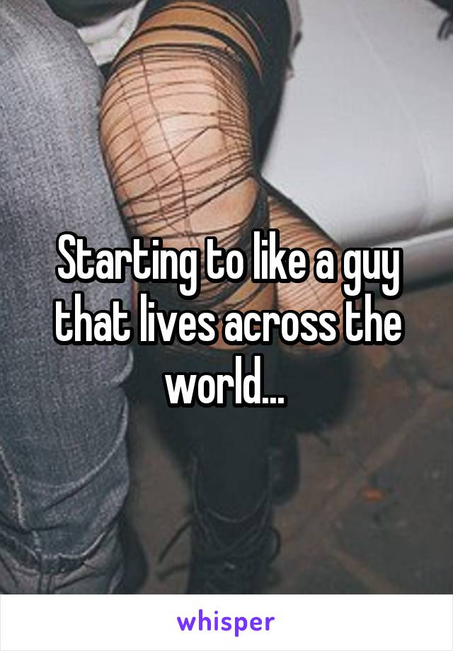 Starting to like a guy that lives across the world... 