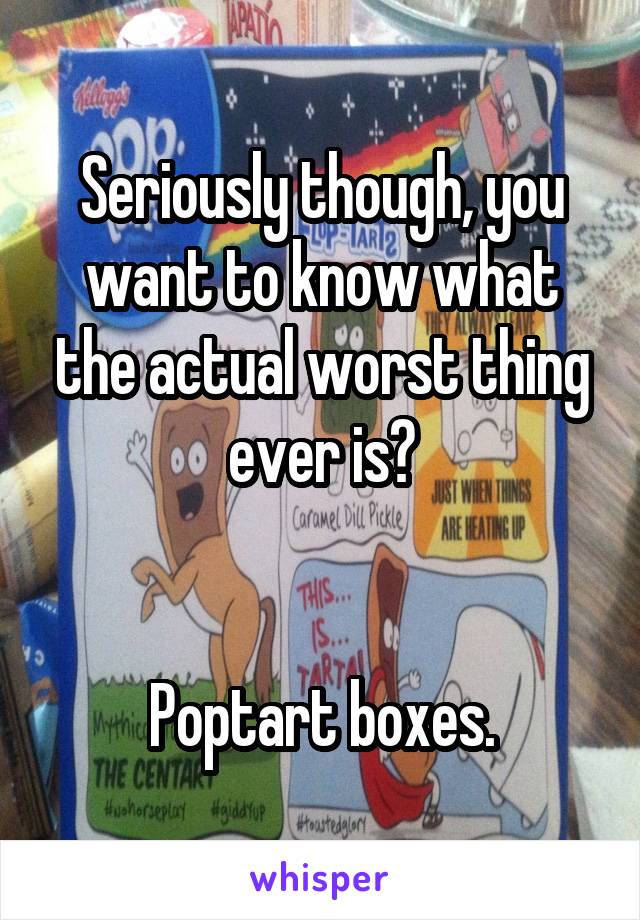 Seriously though, you want to know what the actual worst thing ever is?


Poptart boxes.