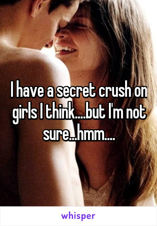 I have a secret crush on girls I think....but I'm not sure...hmm....