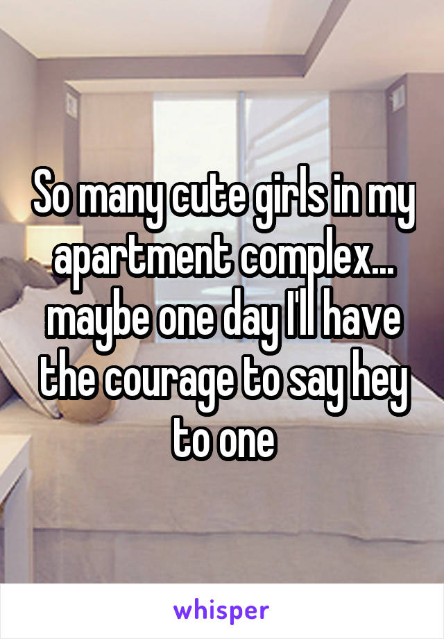 So many cute girls in my apartment complex... maybe one day I'll have the courage to say hey to one